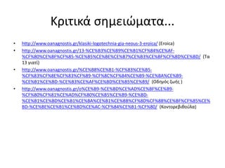 Κριτικά σημειώματα...
• http://www.oanagnostis.gr/klasiki-logotechnia-gia-neous-3-eroica/ (Eroica)
• http://www.oanagnostis.gr/13-%CE%B3%CE%B9%CE%B1%CF%84%CE%AF-
%CF%80%CE%BF%CF%85-%CE%B5%CE%BE%CE%B7%CE%B3%CE%BF%CF%8D%CE%BD/ (Tα
13 γιατί)
• http://www.oanagnostis.gr/%CE%B8%CE%B1-%CF%83%CE%B5-
%CF%83%CF%8E%CF%83%CF%89-%CF%8C%CF%84%CE%B9-%CE%BA%CE%B9-
%CE%B1%CE%BD-%CE%B3%CE%AF%CE%BD%CE%B5%CE%B9/ (Οδηγός ζωής )
• http://www.oanagnostis.gr/o%CE%B9-%CE%BD%CE%AD%CE%BF%CE%B9-
%CF%80%CF%81%CE%AD%CF%80%CE%B5%CE%B9-%CE%BD-
%CE%B1%CE%BD%CE%B1%CE%BA%CE%B1%CE%BB%CF%8D%CF%88%CE%BF%CF%85%CE%
BD-%CE%BE%CE%B1%CE%BD%CE%AC-%CF%84%CE%B1-%CF%80/ (Κοντορεβιθούλα)
 