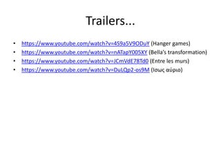 Trailers...
• https://www.youtube.com/watch?v=4S9a5V9ODuY (Hanger games)
• https://www.youtube.com/watch?v=nATapY005XY (Bella’s transformation)
• https://www.youtube.com/watch?v=JCmVdE78Td0 (Entre les murs)
• https://www.youtube.com/watch?v=DuLQp2-os9M (Ισως αύριο)
 