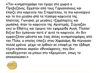 «Τον κινηματογράφο τον έφερε στο χωριό ο
Πρεβεζάνος. Ερχόταν από τους Γαργαλιάνους και
έπαιζε στο καφενείο του Σταματέλου, το πιο καινούργιο
και το πιο μεγάλο από τα τέσσερα καφενεία της
πλατείας. Γωνιακό, με μεγάλες τζαμόπορτες και
μωσαϊκό, ήταν το καφενείο της Αριστεράς. Σύχναζαν
εκεί οι Εδαϊτες και έφερνε την εφημερίδα Αυγή. Πολλοί
δεξιοί δεν έμπαιναν ποτέ σ’ αυτό το καφενείο. Αν δεν
εμφανιζόταν μάλιστα και ένας άλλος κινηματογράφος από
την Πύλο, ο οποίος έπαιζε στου Χαραλάμη, θα πέρναγαν
πολλά χρόνια μέχρι να έρθουν σε επαφή με την έβδομη
τέχνη κάποιοι ακραίοι εθνικόφρονες, που δεν
καταδέχονταν να μπουν στο «Κρεμλίνο», όπως το
αποκαλούσαν.»
 