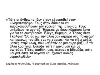 «Τότε οι άνθρωποι δεν είχαν εξασκηθεί στον
κινηματογράφο. Τους ήταν δύσκολο να
παρακολουθήσουν την εξέλιξη της ιστορίας. Τους
μπέρδευε το μοντάζ. Έπρεπε να δουν κάμποσα έργα
για να το συνηθίσουν. Έλεγε, θυμάμαι, ο Τάσος στην
Γκόλφω: ‘Θα σε δω την άλλη σαν σήμερα στο πανηγύρι’
και αμέσως τον έδειχνε να χορεύει και να ρίξει λοξές
ματιές στην καλή, που καθόταν σε μια άκρη μαζί με τα
άλλα κορίτσια. Έσκυβε τότε η μάνα μου και με
ρωτούσε ‘Πότε, παιδάκι μου, πέρασε η βδομάδα, πότε
κουρντίσανε τα όργανα και έχουνε κιόλας
μερακλωθεί;»
Δημήτρης Κουκουλάς, Τα φορτηγά και άλλες ιστορίες. Απόπειρα
 
