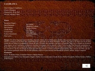 CASABLANCA Título Original : Casablanca Gênero : Romance Origem/Ano : EUA/1942 Direção : Michael Curtiz Elenco :  Humphrey Bogart... Ingrid Bergman... Paul Henreid... Claude Rains... Conrad Veidt... Sydney Greenstreet... Peter Lorre... Sinopse:  Em plena Segunda Guerra Mundial, enquanto cidades são invadidas pelos alemães, duas pessoas conseguem viver um romance intenso e inesquecível em Paris. llsa, (lngrid Bergman), apaixona-se por Rick( Humphrey Bogart), mas, em vez de fugir com ele de Paris, manda-lhe um bilhete de despedida na estação de trem. Ele parte sem entender o que havia acontecido. Tudo isso é contado em  flashback.  Anos depois, já em Casablanca, na Marrocos francesa, ela aparece com seu marido, o herói Victor Laszlo( Paul Henreid), justamente no Rick's Bar, do qual o personagem de Bogart é dono. Eles estão à procura de um meio de fugir para a América. O sofrimento de Rick ao vê-la é inevitável e ela fica novamente dividida entre seus dois amores. O final é realmente surpreendente. Mas o sucesso do filme, que até hoje continua ganhando muitos fãs de todas gerações, explica-se pela fórmula bem-dosada de romance, humor, intriga e suspense. Premiações Oscar:  de Melhor Filme, de Melhor Diretor e Melhor Roteiro  Indicações para Melhor Ator (Humphrey Bogart), Melhor Ator Coadjuvante (Claude Rains), Melhor Fotografia, Melhor Edição e Melhor Trilha Sonora. S.Z. Sakall... Madeleine LeBeau... Dooley Wilson... Joy Page... John Qualen... Leonid Kinskey... Curt Bois 