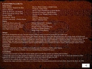 CANTANDO NA CHUVA Ficha Técnica Título Original:  Singin'in the Rain Gênero:  Musical Tempo de Duração:  118 minutos Ano de Lançamento (EUA):  1952 Estúdio:  MGM Distribuição:  MGM Direção:  Gene Kelly  e Stanley Donen Elenco Gene Kelly (Don Lockwood) Donald O'Connor (Cosmo Brown) Debbie Reynolds (Kathy Selden) Jean Hagen (Lina Lamont) Sinopse  Gene Kelly protagoniza este que é um dos maiores clássicos entre os musicais produzidos por Hollywood. Don Lockwood (Gene Kelly) e Lina Lamont (Jean Hagen) são dois dos astros mais famosos da época do cinema mudo em Hollywood. Seus filmes são um verdadeiro sucesso de público e as revistas inclusive apostam num relacionamento mais íntimo entre os dois, o que não existe na realidade. Mas uma novidade no mundo do cinema chega para mudar totalmente a situação de ambos no mundo da fama: o cinema falado, que logo se torna a nova moda entre os espectadores. Decidido a produzir um filme falado com o casal mais famoso do momento, Don e Lina precisam entretanto superar as dificuldades do novo método de se fazer cinema, para conseguir manter a fama conquistada. Premiações - Recebeu 2 indicações ao Oscar: Melhor Atriz Coadjuvante (Jean Hagen) e Melhor trilha Sonora. - Ganhou o Globo de Ouro de Melhor Ator em Comédia/Musical (Donald O'Connor). Curiosidades -  O roteiro de  Cantando na Chuva  foi escrito apenas após a escolha das canções que fariam parte do filme. -- Gene Kelly estava com febre durante as filmagens da famosa cena em que canta "Singin'in the rain. A chuva que aparece no filme enquanto ele canta na verdade não é apenas água, mas sim uma mistura de água com leite.  - O primeiro ator cogitado para o papel de Cosmo Brown foi Oscar Levant. - Algumas das roupas utilizadas em  Cantando na Chuva  foram utilizadas posteriormente em outro filme,  Deep In My Heart , de 1954. Roteiro:  Betty Comden e Adolph Green Produção:  Arthur Freed Música:  Nacio Herb Brown e Lennie Hayton Direção de Fotografia:  Harold Rosson Direção de Arte:  Randall Duell e Cedric Gibbons Figurino:  Walter Plunkett Edição:  Adrienne Fazan Millard Mitchell (R.F. Simpson) Cyd Charisse (Dançarino) Douglas Fowley (Roscoe Dexter) Rita Moreno (Zelda Zanders) Madge Blake (Dora Bailey) 