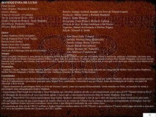 BONEQUINHA DE LUXO Ficha Técnica Título Original:  Breakfast at Tiffany's  Gênero:  Drama Tempo de Duração:  115 minutos Ano de Lançamento (EUA):  1961 Estúdio:  Paramount Pictures / Jurow-Shepherd  Distribuição:  Paramount Pictures  Direção:  Blake Edwards Elenco Audrey Hepburn (Holly Golightly) George Peppard (Paul "Fred" Varjak) Patricia Neal (Tooley) Buddy Ebsen (Doc Golightly) Martin Balsam (O.J. Berman) José Luis de Villalonga (José da Silva Pereira) Sinopse Holly Golightly (Hepburn) é uma garota de programa de NY, decidida a casar-se com um milionário. Entre a inocência, ambição e futilidade, ela toma seus cafés da manhã em frente à famosa joalheria Tiffany`s, para fugir dos problemas. Os planos mudam quando conhece Paul Varjak (Peppard), um jovem escritor bancado pela amante , seu vizinho, com quem se envolve. Apesar do interesse em Paul, Holly reluta em se entregar a um amor que contraria seus objetivos de tornar-se rica.  Premiações - Ganhou 2 Oscars: Melhor Trilha Sonora e Melhor Canção Original ("Moon River"). Foi ainda indicado nas categorias de Melhor Atriz (Audrey Hepburn), Melhor Roteiro Adaptado e Melhor Direção de Arte. Ganhou o Grammy de Melhor Trilha Sonora  Curiosidades - Inicialmente o diretor seria John Frankenheimer e Marilyn Monroe a estrela. Após a substituição desta por Audrey Hepburn, ela declarou que jamais ouvira falar de Frankenheimer e pressionou para que outro diretor fosse contratado, exatamente o que aconteceu. Antes da contratação de Audrey seu papel foi oferecido a Kim Novak. - Alguns elementos da personagem Holly no livro de Truman Capote, como sua suposta bissexualidade, foram omitidos no filme, na intenção de tornar a personagem mais adequada para Audrey Hepburn. - O personagem Paul Varjak foi oferecido a Steve McQueen, que não pôde aceitá-lo devido ao seu compromisso com a série de TV "Wanted: Dead or Alive".  - As filmagens de  Bonequinha de Luxo  ocorreram apenas 3 meses após o nascimento do primeiro filho de Audrey Hepburn, Sean Ferrer. - A canção "Moon River" foi escrita especialmente para Audrey Hepburn, considerando o fato de que a atriz não possuía na época treinamento para canto.  - Na realização da cena em que a personagem de Audrey observava as vitrines da Tiffany's havia centenas de pessoas acompanhando as filmagens. Isso fez com que Hepburn ficasse nervosa e cometesse vários erros, o que obrigou a realização da cena várias vezes. - O orçamento de  filme  foi de US$ 2,5 milhões e Audrey Hepburn recebeu salário de US$ 750 mil, o que a tornou o 2º maior salário pago até então a uma atriz. O 1º era o de Elizabeth Taylor em  Cleópatra , de US$ 1 milhão. Roteiro:  George Axelrod, baseado em livro de Truman Capote  Produção:  Martin Jurow e Richard Shepherd  Música:  Henry Mancini  Fotografia:  Franz Planer e Philip H. Lathrop Direção de Arte:  Roland Anderson e Hal Pereira  Figurino:  Hubert de Givenchy e Pauline Trigere  Edição:  Howard A. Smith Alan Reed (Sally Tomato) Dorothy Whitney (Mag Wildwood) Stanely Adams (Rusty Trawler) Claude Stroud (Sid Arbuck) Mickey Rooney (Sr. Yunioshi)  John McGiver (Vendedor da Tiffany's) 