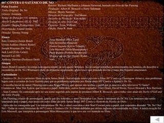 007 CONTRA O SATÂNICO DR. NO Ficha Técnica Título Original:  Dr. No Gênero:  Aventura Tempo de Duração:  111 minutos Ano de Lançamento (EUA):  1962 Estúdio:  Danjaq Productions / Eon Distribuição:  United Artists Direção:  Terence Young Elenco Sean Connery (James Bond) Ursula Andress (Honey Ryder) Joseph Wiseman (Dr. No) Jack Lord (Felix Leiter) Bernard Lee (M) Anthony Dawson (Professor Dent) Sinopse James Bond (Connery) investiga o desaparecimento de um agente britânico. Ao investigar estranhos acontecimentos na Jamaica, ele descobre o esconderijo do Dr. No (Wiseman), chefe de poderosa organização, gênio louco que pretende desviar o rumo dos foguetes americanos . . Curiosidades -  Satânico Dr. No  é o primeiro filme da série James Bond.- Inicialmente estava previsto o filme  007 Contra a Chantagem Atômica , mas problemas legais com o co-autor do livro fizeram com que os produtores optassem por filmar antes  007 Contra o Satânico Dr. No . - A escolha inicial do autor( Fleming) era o ator Roger Moore, que apenas não aceitou o papel por já estar n a série televisiva "O Santo".  Contatou-se  Max Von Sydow, que recusou o papel. Além dele, outros foram cogitados : Cary Grant, David Niven, Trevor Howard e Rex Harrison. - Sean Connery foi contratado após ter seu nome sugerido pela esposa do produtor Albert R. Broccoli, que o tinha visto atuar em  Darby O'Gill and the Little People . - Ian Fleming, criador do personagem, queria que seu sobrinho, o ator Christopher Lee, fosse o intérprete do Dr. No. Lee terminou não sendo contratado para o papel, mas atuou em outro filme da série James Bond,  007 Contra o Homem da Pistola de Ouro . - Após não ter conseguido que  Lee interpretasse Dr. No, o autor convidou o ator Noel Coward para o papel, que respondeu dizendo: "Dr. No? No! No! - Todas as vozes femininas de  007 Contra o Satânico Dr. No  foram dubladas por atrizes inglesas não-creditadas no filme. A única exceção foi Lois Maxwell, que interpreta a personagem Miss Moneypenny e que teve sua voz mantida no filme. Roteiro:  Richard Mailbaum e Johanna Harwood, baseado em livro de Ian Fleming Produção:  Albert R. Broccoli e Harry Saltzman Música:  Monty Norman Direção de Fotografia:  Ted Moore Desenho de Produção:  Ken Adam Direção de Arte:  Syd Cain Figurino:  Tessa Welborn Edição:  Peter R. Hunt Zena Marshall (Miss Taro) John Kitzmiller (Quarrel) Eunice Gayson (Sylvia Trench) Lois Maxwell (Miss Moneypenny) Peter Burton (Prefeito Boothroyd) Monica van der Syl (Honey Ryder - voz) 