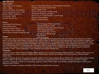 DR. JIVAGO Ficha Técnica Título Original:  Dr. Zhivago Gênero:  Épico Tempo de Duração:  201 minutos Ano de Lançamento (EUA):  1965 Estúdio:  MGM / Sostar S.A. Distribuição:  MGM Direção:  David Lean Elenco Omar Sharif (Yuri Zhivago) Julie Christie (Lara) Geraldine Chaplin (Tonya) Rod Steiger (Victor Komarovsky) Alec Guiness (General Yevgraf Zhivago) Sinopse O filme conta sobre os anos que antecederam, durante e após a Revolução Russa pela ótica de Yuri Zhivago (Omar Sharif), um médico e poeta. Yuri fica órfão ainda criança e vai para Moscou, onde é criado. Já adulto se casa com a aristocrática Tonya (Geraldine Chaplin), mas tem um envolvimento com Lara (Julie Christie), uma enfermeira que se torna a grande paixão da sua vida. Lara antes da revolução tinha sido estuprada por Victor Komarovsky (Rod Steiger), um político sem escrúpulos que já tinha se envolvido com a mãe de Lara, e se casou com Pasha Strelnikoff (Tom Courtenay), que se torna um vingativo revolucionário. A história é narrada em  flashback  por Yevgraf de Zhivago (Alec Guiness), o meio-irmão de Yuri que procura a sua sobrinha, que seria filha de Jivago com Lara. Enquanto Strelnikoff representa o "mal", Yevgraf representa o "bom" elemento da Revolução Bolchevique. Premiações - Ganhou 5 Oscars: Melhor Roteiro Adaptado, Melhor Direção de Arte, Melhor Fotografia, Melhor Figurino - e Melhor Trilha Sonora. Foi ainda indicado em outras 5 categorias: Melhor Filme, Melhor Diretor, Melhor Ator Coadjuvante (Tom Courtenay), Melhor Edição e Melhor Som. - Ganhou 5 Globos de Ouro, nas seguintes categorias: Melhor Filme - Drama, Melhor Diretor, Melhor Ator - Drama (Omar Sharif), Melhor Roteiro e Melhor Trilha Sonora. Recebeu ainda uma indicação na categoria de Melhor Revelação Feminina (Geraldine Chaplin). - Recebeu 3 indicações ao BAFTA, nas seguintes categorias: Melhor Filme, Melhor Ator Britânico (Ralph Richardson) e Melhor Atriz Britânica (Julie Christie). - Ganhou o Grammy na categoria de Melhor Trilha Sonora Composta Para um Filme. Roteiro:  Robert Bolt, baseado em livro de Boris Pasternak Produção:  David Lean e Carlo Ponti Música:  Maurice Jarre Direção de Fotografia:  Freddie Young Desenho de Produção:  John Box Direção de Arte:  Terence Marsh e Gil Parrondo Figurino:  Phyllis Dalton Edição:  Norman Savage Tom Courtenay (Pasha Strelnikov) Siobhan McKenna (Anna) Ralph Richardson (Alexander Gromeko) Jeffrey Rockland (Sasha) Tarek Sharif (Yuri - jovem) Bernard Kay (Bolchevique) Klaus Kinski Rita Tushingham  