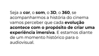 Seja a cor, o som, o 3D, o 360, se
acompanharmos a história do cinema
vamos perceber que cada evolução
acontece com o propósito de criar uma
experiência imersiva. E estamos diante
de um momento histórico para o
audiovisual.
 