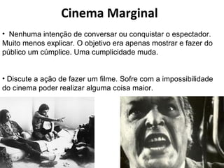 Cinema Marginal Nenhuma intenção de conversar ou conquistar o espectador. Muito menos explicar. O objetivo era apenas mostrar e fazer do público um cúmplice. Uma cumplicidade muda. Discute a ação de fazer um filme. Sofre com a impossibilidade do cinema poder realizar alguma coisa maior. 