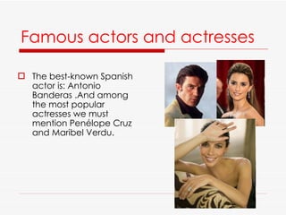 Famous actors and actresses   The best-known Spanish actor is: Antonio Banderas .And among the most popular actresses we must mention Penélope Cruz and Maribel Verdu. 