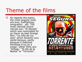 Theme of the films   As regards the topics, the most popular ones are love, bullfighting, emigration …etc. The most claimed recent movies are: “El Abuelo” which was nominated for an Oscar as best foreign film: “La niña de tus ojos” which became very world-famous, partly because it featured Penélope Cruz as a singer. Other films are: "Airbag," “El día de la Bestia” or “Torrente”. 