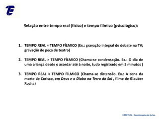 CEFET-RJ - Coordenação de Artes
Relação entre tempo real (físico) e tempo fílmico (psicológico):
1. TEMPO REAL = TEMPO FÍLMICO (Ex.: gravação integral de debate na TV;
gravação de peça de teatro)
2. TEMPO REAL > TEMPO FÍLMICO (Chama-se condensação. Ex.: O dia de
uma criança desde o acordar até à noite, tudo registrado em 3 minutos )
3. TEMPO REAL < TEMPO FÍLMICO (Chama-se distensão. Ex.: A cena da
morte de Corisco, em Deus e o Diabo na Terra do Sol , filme de Glauber
Rocha)
 