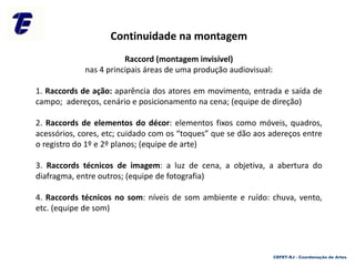 CEFET-RJ - Coordenação de Artes
Continuidade na montagem
Raccord (montagem invisível)
nas 4 principais áreas de uma produção audiovisual:
1. Raccords de ação: aparência dos atores em movimento, entrada e saída de
campo; adereços, cenário e posicionamento na cena; (equipe de direção)
2. Raccords de elementos do décor: elementos fixos como móveis, quadros,
acessórios, cores, etc; cuidado com os “toques” que se dão aos adereços entre
o registro do 1º e 2º planos; (equipe de arte)
3. Raccords técnicos de imagem: a luz de cena, a objetiva, a abertura do
diafragma, entre outros; (equipe de fotografia)
4. Raccords técnicos no som: níveis de som ambiente e ruído: chuva, vento,
etc. (equipe de som)
 