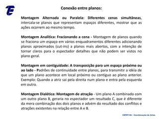 CEFET-RJ - Coordenação de Artes
Conexão entre planos:
Montagem Alternada ou Paralela: Diferentes cenas simultâneas,
intercala-se planos que representam espaços diferentes, mostrar que as
ações ocorrem ao mesmo tempo.
Montagem Analítica: Fracionando a cena - Montagem de planos quando
se fraciona um espaço em vários enquadramentos diferentes adicionando
planos aproximados (cut-ins) a planos mais abertos, com a intenção de
tornar claros para o espectador detalhes que não podem ser vistos no
plano geral.
Montagem em contiguidade: A transposição para um espaço próximo ou
ao lado - Padrões de continuidade entre planos, para transmitir a idéia de
que um plano acontece em local próximo ou contíguo ao plano anterior.
Exemplo: Quando a atriz sai pela direita num plano e entra pela esquerda
em outro.
Montagem Dialética: Montagem de atração - Um plano A combinado com
um outro plano B, geraria no espectador um resultado C, que é diferente
da mera combinação dos dois planos e advém do resultado dos conflitos e
atrações existentes na relação entre A e B.
 