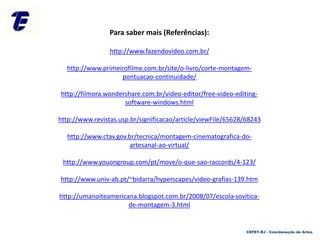 CEFET-RJ - Coordenação de Artes
Para saber mais (Referências):
http://www.fazendovideo.com.br/
http://www.primeirofilme.com.br/site/o-livro/corte-montagem-
pontuacao-continuidade/
http://filmora.wondershare.com.br/video-editor/free-video-editing-
software-windows.html
http://www.revistas.usp.br/significacao/article/viewFile/65628/68243
http://www.ctav.gov.br/tecnica/montagem-cinematografica-do-
artesanal-ao-virtual/
http://www.youongroup.com/pt/move/o-que-sao-raccords/4-123/
http://www.univ-ab.pt/~bidarra/hyperscapes/video-grafias-139.htm
http://umanoiteamericana.blogspot.com.br/2008/07/escola-sovitica-
de-montagem-3.html
 