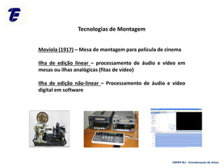 CEFET-RJ - Coordenação de Artes
Tecnologias de Montagem
Moviola (1917) – Mesa de montagem para película de cinema
Ilha de edição linear – processamento de áudio e vídeo em
mesas ou ilhas analógicas (fitas de vídeo)
Ilha de edição não-linear – Processamento de áudio e vídeo
digital em software
 