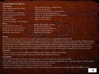 CANTANDO NA CHUVA
Ficha Técnica
                                                Roteiro: Betty Comden e Adolph Green
Título Original: Singin'in the Rain             Produção: Arthur Freed
Gênero: Musical                                 Música: Nacio Herb Brown e Lennie Hayton
Tempo de Duração: 118 minutos                   Direção de Fotografia: Harold Rosson
Ano de Lançamento (EUA): 1952                   Direção de Arte: Randall Duell e Cedric Gibbons
Estúdio: MGM                                    Figurino: Walter Plunkett
Distribuição: MGM                               Edição: Adrienne Fazan
Direção: Gene Kelly e Stanley Donen
Elenco
                                               Millard Mitchell (R.F. Simpson)
Gene Kelly (Don Lockwood)                      Cyd Charisse (Dançarino)
Donald O'Connor (Cosmo Brown)                  Douglas Fowley (Roscoe Dexter)
Debbie Reynolds (Kathy Selden)                 Rita Moreno (Zelda Zanders)
Jean Hagen (Lina Lamont)                       Madge Blake (Dora Bailey)

Sinopse
Gene Kelly protagoniza este que é um dos maiores clássicos entre os musicais produzidos por Hollywood.
Don Lockwood (Gene Kelly) e Lina Lamont (Jean Hagen) são dois dos astros mais famosos da época do cinema mudo em Hollywood. Seus
filmes são um verdadeiro sucesso de público e as revistas inclusive apostam num relacionamento mais íntimo entre os dois, o que não existe
na realidade. Mas uma novidade no mundo do cinema chega para mudar totalmente a situação de ambos no mundo da fama: o cinema
falado, que logo se torna a nova moda entre os espectadores. Decidido a produzir um filme falado com o casal mais famoso do momento,
Don e Lina precisam entretanto superar as dificuldades do novo método de se fazer cinema, para conseguir manter a fama conquistada.
Premiações
- Recebeu 2 indicações ao Oscar: Melhor Atriz Coadjuvante (Jean Hagen) e Melhor trilha Sonora.
- Ganhou o Globo de Ouro de Melhor Ator em Comédia/Musical (Donald O'Connor).
Curiosidades
- O roteiro de Cantando na Chuva foi escrito apenas após a escolha das canções que fariam parte do filme.
-- Gene Kelly estava com febre durante as filmagens da famosa cena em que canta "Singin'in the rain. A chuva que aparece no filme enquanto
ele canta na verdade não é apenas água, mas sim uma mistura de água com leite.
- O primeiro ator cogitado para o papel de Cosmo Brown foi Oscar Levant.
- Algumas das roupas utilizadas em Cantando na Chuva foram utilizadas posteriormente em outro filme, Deep In My Heart, de 1954.
 