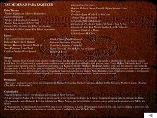 TARDE DEMAIS PARA ESQUECER                                    Direção: Leo McCarey
                                                              Roteiro: Delmer Daves, Donald Ogden Stewart e Leo
Ficha Técnica                                                 McCarey
Título Original: An Affair to Remember                        Produção: Jerry Wald e Leo McCarey
Gênero: Romance                                               Música: Hugo Friedhofer
Tempo de Duração: 115 minutos                                 Fotografia: Milton R. Krasner
Ano de Lançamento (EUA): 1957                                 Desenho de Produção: Walter M. Scott e Paul S. Fox
Estúdio: 20th Century Fox Film Corporation                    Direção de Arte: Jack Martin Smith e Lyle R. Wheeler
Distribuição: 20th Century Fox Film Corporation               Figurino: Charles Le Maire
                                                              Edição: James B. Clark
Elenco
Cary Grant (Nickie Ferrante)              Charles Watts (Ned Hathaway)
Deborah Kerr (Terry McKay)                Fortunio Bonanova (Courbet)
Richard Denning (Kenneth Bradley)         Geneviève Aumont (Gabriella)
Neva Patterson (Lois Clark)               Marni Nixon (Terry McKay - voz de canto)
Cathleen Nesbitt (Vovó Janou)             Robert Q. Lewis

Sinopse
Nickie Ferrante (Cary Grant) é um playboy mulherengo, um homem que vive as custas de sua família e do dinheiro de sua futura esposa,
Lois Clark (Neva Patterson), é considerado o solteiro mais cobiçado da atualidade e está para se casar. Terry McKay (Deborah Kerr) é uma
ex-cantora que também está de casamento marcado, com Kenneth Bradley (Richard Denning). Ambos estão em um cruzeiro que parte da
Europa rumo a Nova York, no qual se conhecem. Nickie e Terry se apaixonam mas, como ambos têm relacionamentos com outras pessoas,
combinam de se encontrar 6 meses após a chegada da viagem, no alto do no Empire State Building , caso continuem sentindo o mesmo um
pelo outro. Mas um trágico acidente impede tal encontro e seu futuro toma um rumo emocionante e incerto.

Premiações
- Recebeu 4 indicações ao Oscar, nas categorias de Melhor Fotografia, Melhor Figurino, Melhor Trilha Sonora e Melhor Canção Original
("An Affair to Remember").

Curiosidades
- Ingrid Bergman era a 1ª escolha para a personagem Terry McKay.
- Os personagens Nickie e Terry fazem a promessa de se reencontrarem dentro de 6 meses exatamente na metade da duração do filme.
- Nas cenas de canto Deborah Kerr foi dublada por Marni Nixon, que já havia feito o mesmo com a participação da atriz em O Rei e Eu
(1956).
- O lançamento de Sintonia de Amor (1993), que possui referências a Tarde Demais para Esquecer, fez com que ressurgisse o interesse pelo
filme nos Estados Unidos, resultando na venda de mais 2 milhões de fitas VHS do filme
 