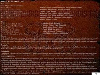 BONEQUINHA DE LUXO
Ficha Técnica
Título Original: Breakfast at Tiffany's
Gênero: Drama                                                  Roteiro: George Axelrod, baseado em livro de Truman Capote
Tempo de Duração: 115 minutos                                  Produção: Martin Jurow e Richard Shepherd
Ano de Lançamento (EUA): 1961                                  Música: Henry Mancini
Estúdio: Paramount Pictures / Jurow-Shepherd                   Fotografia: Franz Planer e Philip H. Lathrop
Distribuição: Paramount Pictures                               Direção de Arte: Roland Anderson e Hal Pereira
Direção: Blake Edwards                                         Figurino: Hubert de Givenchy e Pauline Trigere
                                                               Edição: Howard A. Smith
Elenco
Audrey Hepburn (Holly Golightly)                                    Alan Reed (Sally Tomato)
George Peppard (Paul "Fred" Varjak)                                 Dorothy Whitney (Mag Wildwood)
Patricia Neal (Tooley)                                              Stanely Adams (Rusty Trawler)
Buddy Ebsen (Doc Golightly)                                         Claude Stroud (Sid Arbuck)
Martin Balsam (O.J. Berman)                                         Mickey Rooney (Sr. Yunioshi)
José Luis de Villalonga (José da Silva Pereira)                     John McGiver (Vendedor da Tiffany's)
Sinopse
Holly Golightly (Hepburn) é uma garota de programa de NY, decidida a casar-se com um milionário. Entre a inocência, ambição e futilidade, ela toma seus cafés
da manhã em frente à famosa joalheria Tiffany`s, para fugir dos problemas. Os planos mudam quando conhece Paul Varjak (Peppard), um jovem escritor
bancado pela amante , seu vizinho, com quem se envolve. Apesar do interesse em Paul, Holly reluta em se entregar a um amor que contraria seus objetivos de
tornar-se rica.
Premiações
- Ganhou 2 Oscars: Melhor Trilha Sonora e Melhor Canção Original ("Moon River"). Foi ainda indicado nas categorias de Melhor Atriz (Audrey Hepburn),
Melhor Roteiro Adaptado e Melhor Direção de Arte. Ganhou o Grammy de Melhor Trilha Sonora
Curiosidades
- Inicialmente o diretor seria John Frankenheimer e Marilyn Monroe a estrela. Após a substituição desta por Audrey Hepburn, ela declarou que jamais ouvira
falar de Frankenheimer e pressionou para que outro diretor fosse contratado, exatamente o que aconteceu. Antes da contratação de Audrey seu papel foi
oferecido a Kim Novak.
- Alguns elementos da personagem Holly no livro de Truman Capote, como sua suposta bissexualidade, foram omitidos no filme, na intenção de tornar a
personagem mais adequada para Audrey Hepburn.
- O personagem Paul Varjak foi oferecido a Steve McQueen, que não pôde aceitá-lo devido ao seu compromisso com a série de TV "Wanted: Dead or Alive".
- As filmagens de Bonequinha de Luxo ocorreram apenas 3 meses após o nascimento do primeiro filho de Audrey Hepburn, Sean Ferrer.
- A canção "Moon River" foi escrita especialmente para Audrey Hepburn, considerando o fato de que a atriz não possuía na época treinamento para canto.
- Na realização da cena em que a personagem de Audrey observava as vitrines da Tiffany's havia centenas de pessoas acompanhando as filmagens. Isso fez com
que Hepburn ficasse nervosa e cometesse vários erros, o que obrigou a realização da cena várias vezes.
- O orçamento de filme foi de US$ 2,5 milhões e Audrey Hepburn recebeu salário de US$ 750 mil, o que a tornou o 2º maior salário pago até então a uma atriz.
O 1º era o de Elizabeth Taylor em Cleópatra, de US$ 1 milhão.
 