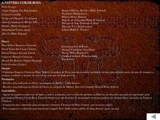 A PANTERA COR-DE-ROSA
Ficha Técnica
Título Original: The Pink Panther                        Roteiro: Maurice Richlin e Blake Edwards
Gênero: Comédia                                          Produção: Martin Jurow
                                                         Música: Henry Mancini
Tempo de Duração: 113 minutos
                                                         Direção de Fotografia: Philip H. Lathrop
Ano de Lançamento (EUA): 1963                            Direção de Arte: Fernando Carrere
Estúdio: Mirisch Company                                 Figurino: Yves Saint-Laurent
Distribuição: United Artists                             Edição: Ralph E. Winters
Direção: Blake Edwards

Elenco
Peter Sellers (Inspetor Clouseau)                          James Lanphier (Saloud)
David Niven (Sir Charles Litton)                           Michael Trubshawe (Novelista)
Robert Wagner (George Litton)                              Martin Miller (Fotógrafo)
Capucine (Simone Clouseau)                                 Claudia Cardinale (Princesa Dala)
                                                           Fran Jeffries
Brenda De Branzie (Angela Dunning)
Colin Gordon (Tucker)
Sinopse
O hilariante Inspetor Clouseau (Peter Sellers), da polícia de Paris, precisa encontrar um ladrão de jóias que está mais perto do que ele imagina: o
perigoso assaltante é amante de sua esposa, sem que ele nada perceba.
Premiações
- Recebeu uma indicação ao Oscar, na categoria de Melhor Trilha Sonora.
- Recebeu uma indicação ao Globo de Ouro, na categoria de Melhor Ator em Comédia/Musical (Peter Sellers).
Curiosidades
- Apesar da pantera cor-de-rosa do título se referir à uma jóia, nos créditos de abertura do filme há um desenho animado protagonizado pelo
personagem Pantera Cor-de-Rosa. Esta introdução com um desenho do personagem tornou-se padrão nos demais filmes baseados no Inspetor
Clouseau.
- O primeiro ator contactado para interpretar o Inspetor Clouseau foi Peter Ustinov, que recusou o papel.
- Para emagrecer o suficiente para interpretar o papel, Peter Seller tomou pílulas de dieta durante quase um ano.
 