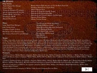 DR. JIVAGO
Ficha Técnica
Título Original: Dr. Zhivago               Roteiro: Robert Bolt, baseado em livro de Boris Pasternak
Gênero: Épico                              Produção: David Lean e Carlo Ponti
Tempo de Duração: 201 minutos              Música: Maurice Jarre
                                           Direção de Fotografia: Freddie Young
Ano de Lançamento (EUA): 1965
                                           Desenho de Produção: John Box
Estúdio: MGM / Sostar S.A.                 Direção de Arte: Terence Marsh e Gil Parrondo
Distribuição: MGM                          Figurino: Phyllis Dalton
Direção: David Lean                        Edição: Norman Savage

Elenco                                              Tom Courtenay (Pasha Strelnikov)
Omar Sharif (Yuri Zhivago)                          Siobhan McKenna (Anna)
Julie Christie (Lara)                               Ralph Richardson (Alexander Gromeko)
Geraldine Chaplin (Tonya)                           Jeffrey Rockland (Sasha)
Rod Steiger (Victor Komarovsky)                     Tarek Sharif (Yuri - jovem)
Alec Guiness (General Yevgraf Zhivago)              Bernard Kay (Bolchevique)
                                                    Klaus Kinski
                                                    Rita Tushingham
Sinopse
O filme conta sobre os anos que antecederam, durante e após a Revolução Russa pela ótica de Yuri Zhivago (Omar Sharif), um médico e
poeta. Yuri fica órfão ainda criança e vai para Moscou, onde é criado. Já adulto se casa com a aristocrática Tonya (Geraldine Chaplin), mas
tem um envolvimento com Lara (Julie Christie), uma enfermeira que se torna a grande paixão da sua vida. Lara antes da revolução tinha sido
estuprada por Victor Komarovsky (Rod Steiger), um político sem escrúpulos que já tinha se envolvido com a mãe de Lara, e se casou com
Pasha Strelnikoff (Tom Courtenay), que se torna um vingativo revolucionário. A história é narrada em flashback por Yevgraf de Zhivago
(Alec Guiness), o meio-irmão de Yuri que procura a sua sobrinha, que seria filha de Jivago com Lara. Enquanto Strelnikoff representa o
"mal", Yevgraf representa o "bom" elemento da Revolução Bolchevique.
Premiações
- Ganhou 5 Oscars: Melhor Roteiro Adaptado, Melhor Direção de Arte, Melhor Fotografia, Melhor Figurino - e Melhor Trilha Sonora. Foi
ainda indicado em outras 5 categorias: Melhor Filme, Melhor Diretor, Melhor Ator Coadjuvante (Tom Courtenay), Melhor Edição e Melhor
Som.
- Ganhou 5 Globos de Ouro, nas seguintes categorias: Melhor Filme - Drama, Melhor Diretor, Melhor Ator - Drama (Omar Sharif), Melhor
Roteiro e Melhor Trilha Sonora. Recebeu ainda uma indicação na categoria de Melhor Revelação Feminina (Geraldine Chaplin).
- Recebeu 3 indicações ao BAFTA, nas seguintes categorias: Melhor Filme, Melhor Ator Britânico (Ralph Richardson) e Melhor Atriz
Britânica (Julie Christie).
- Ganhou o Grammy na categoria de Melhor Trilha Sonora Composta Para um Filme.
 