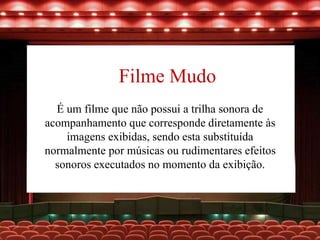 Filme Mudo
É um filme que não possui a trilha sonora de
acompanhamento que corresponde diretamente às
imagens exibidas, sendo esta substituída
normalmente por músicas ou rudimentares efeitos
sonoros executados no momento da exibição.
 