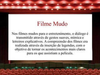 Filme Mudo
Nos filmes mudos para o entretenimento, o diálogo é
transmitido através de gestos suaves, mímica e
letreiros explicativos. A compreensão dos filmes era
realizada através da inserção de legendas, com o
objetivo de tornar os acontecimentos mais claros
para os que assistiam a película.
 