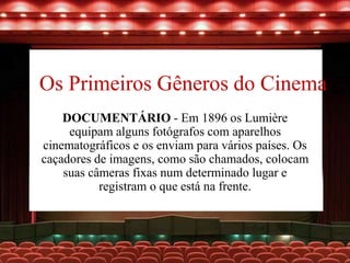 Os Primeiros Gêneros do Cinema
DOCUMENTÁRIO - Em 1896 os Lumière
equipam alguns fotógrafos com aparelhos
cinematográficos e os enviam para vários países. Os
caçadores de imagens, como são chamados, colocam
suas câmeras fixas num determinado lugar e
registram o que está na frente.
 