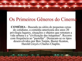 Os Primeiros Gêneros do Cinema
COMÉDIA - Baseada na sátira de pequenas cenas
do cotidiano, a comédia americana dos anos 20
privilegia lugares, situações e objetos que retratam a
vida urbana e a "civilização das máquinas". Recorre
com frequência ao "pastelão”. Destacam-se os tipos
desenvolvidos por Ben Turpin, Buster Keaton,
Harold Lloyd e Charles Chaplin.
 
