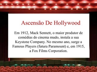 Ascensão De Hollywood
Em 1912, Mack Sennett, o maior produtor de
comédias do cinema mudo, instala a sua
Keystone Company. No mesmo ano, surge a
Famous Players (futura Paramount) e, em 1915,
a Fox Films Corporation.
 