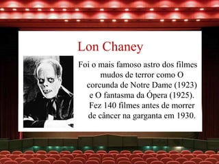 Lon Chaney
Foi o mais famoso astro dos filmes
mudos de terror como O
corcunda de Notre Dame (1923)
e O fantasma da Ópera (1925).
Fez 140 filmes antes de morrer
de câncer na garganta em 1930.
 