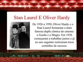 Stan Laurel E Oliver Hardy
De 1926 a 1950, Oliver Hardy e o
Stan Laurel formaram a mais
famosa dupla cômica do cinema:
o Gordo e o Magro. Em 1926
começaram a trabalhar juntos e já
no ano seguinte realizaram treze
comédias de sucesso.
 