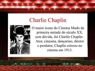 Charlie Chaplin
O maior ícone do Cinema Mudo da
primeira metade do século XX,
sem dúvida, foi Charlie Chaplin .
Ator, cineasta, dançarino, diretor
e produtor, Chaplin estreou no
cinema em 1913.
 