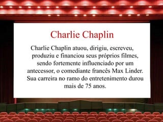 Charlie Chaplin
Charlie Chaplin atuou, dirigiu, escreveu,
produziu e financiou seus próprios filmes,
sendo fortemente influenciado por um
antecessor, o comediante francês Max Linder.
Sua carreira no ramo do entretenimento durou
mais de 75 anos.
 