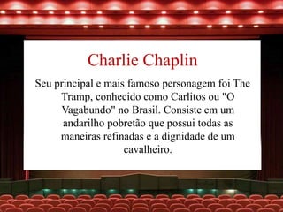 Charlie Chaplin
Seu principal e mais famoso personagem foi The
Tramp, conhecido como Carlitos ou "O
Vagabundo" no Brasil. Consiste em um
andarilho pobretão que possui todas as
maneiras refinadas e a dignidade de um
cavalheiro.
 