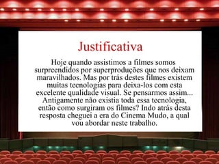 Justificativa
Hoje quando assistimos a filmes somos
surpreendidos por superproduções que nos deixam
maravilhados. Mas por trás destes filmes existem
muitas tecnologias para deixa-los com esta
excelente qualidade visual. Se pensarmos assim...
Antigamente não existia toda essa tecnologia,
então como surgiram os filmes? Indo atrás desta
resposta cheguei a era do Cinema Mudo, a qual
vou abordar neste trabalho.
 