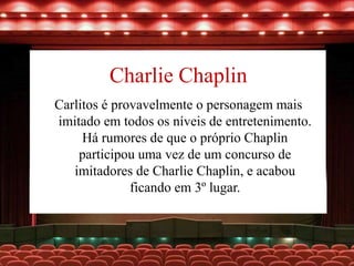 Charlie Chaplin
Carlitos é provavelmente o personagem mais
imitado em todos os níveis de entretenimento.
Há rumores de que o próprio Chaplin
participou uma vez de um concurso de
imitadores de Charlie Chaplin, e acabou
ficando em 3º lugar.
 