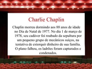 Charlie Chaplin
Chaplin morreu dormindo aos 88 anos de idade
no Dia de Natal de 1977. No dia 1 de março de
1978, seu cadáver foi roubado da sepultura por
um pequeno grupo de mecânicos suíços, na
tentativa de extorquir dinheiro de sua família.
O plano falhou, os ladrões foram capturados e
condenados.
 