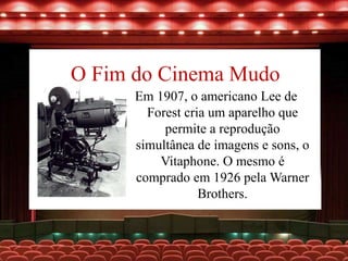 O Fim do Cinema Mudo
Em 1907, o americano Lee de
Forest cria um aparelho que
permite a reprodução
simultânea de imagens e sons, o
Vitaphone. O mesmo é
comprado em 1926 pela Warner
Brothers.
 