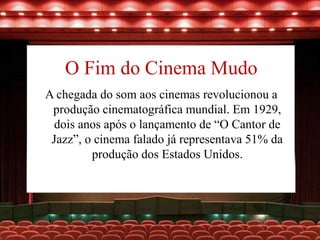 O Fim do Cinema Mudo
A chegada do som aos cinemas revolucionou a
produção cinematográfica mundial. Em 1929,
dois anos após o lançamento de “O Cantor de
Jazz”, o cinema falado já representava 51% da
produção dos Estados Unidos.
 