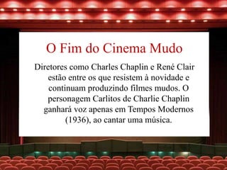 O Fim do Cinema Mudo
Diretores como Charles Chaplin e René Clair
estão entre os que resistem à novidade e
continuam produzindo filmes mudos. O
personagem Carlitos de Charlie Chaplin
ganhará voz apenas em Tempos Modernos
(1936), ao cantar uma música.
 