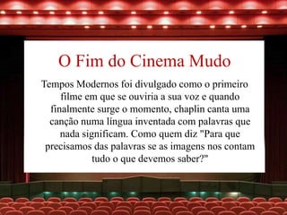 O Fim do Cinema Mudo
Tempos Modernos foi divulgado como o primeiro
filme em que se ouviria a sua voz e quando
finalmente surge o momento, chaplin canta uma
canção numa língua inventada com palavras que
nada significam. Como quem diz "Para que
precisamos das palavras se as imagens nos contam
tudo o que devemos saber?"
 