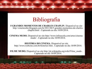 Bibliografia
5 GRANDES MOMENTOS DE CHARLES CHAPLIN. Disponível no site
http://cineinculto.blogspot.com.br/2011/04/5-grandes-momentos-de-charles-
chaplin.html . Capturado no dia 10/09/2014.
CINEMA MUDO. Disponível no site http://www.infoescola.com/artes/cinema-
mudo/ . Capturado no dia 10/09/2014.
HISTÓRIA DO CINEMA. Disponível no site
http://www.webcine.com.br/historia1.htm . Capturado no dia 10/09/2014.
FILME MUDO. Disponível no site http://pt.wikipedia.org/wiki/Filme_mudo .
Capturado no dia 10/09/2014.
 