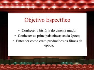 Objetivo Específico
• Conhecer a história do cinema mudo;
• Conhecer os principais cineastas da época;
• Entender como eram produzidos os filmes da
época;
 