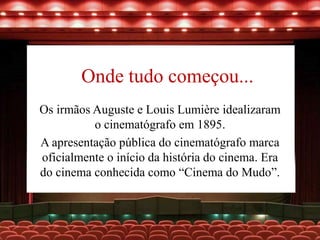 Onde tudo começou...
Os irmãos Auguste e Louis Lumière idealizaram
o cinematógrafo em 1895.
A apresentação pública do cinematógrafo marca
oficialmente o início da história do cinema. Era
do cinema conhecida como “Cinema do Mudo”.
 