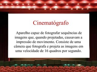 Cinematógrafo
Aparelho capaz de fotografar sequências de
imagens que, quando projetadas, causavam a
impressão de movimento. Consiste de uma
câmera que fotografa e projeta as imagens em
uma velocidade de 16 quadros por segundo.
 