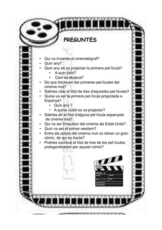 PREGUNTES
• Qui va inventar el cinematògraf?
• Quin any?
• Quin any es va projectar la primera pel·lícula?
• A quin país?
• Com es titulava?
• De que tractaven les primeres pel.lícules del
cinema mut?
• Sabries citar el títol de tres d'aquestes pel·lícules?
• Quina va ser la primera pel·lícula projectada a
Espanya?
• Quin any ?
• A quina ciutat es va projectar?
• Sabries dir el títol d'alguna pel·lícula espanyola
de cinema mut?
• Qui va ser l'impulsor del cinema als Estat Units?
• Quin va ser el primer western?
• Entre els actors del cinema mut va néixer un gran
còmic, de qui es tracta?
• Podries escriure el títol de tres de les pel·lícules
protagonitzades per aquest còmic?
 