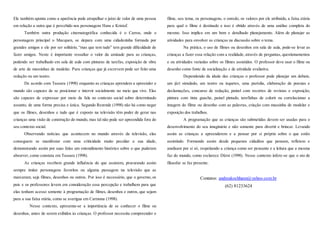 Ele também aponta como a aparência pode atrapalhar o juízo de valor de uma pessoa
em relação a outra que é percebido nos personagens Hans e Kristof.
Também outra produção cinematográfica conhecida é o Carros, onde o
personagem principal o Macquen, se depara com uma cidadezinha formada por
grandes amigos e ele por ser solitário, “mas que tem tudo” tem grande dificuldade de
fazer amigos. Neste é importante ressaltar o valor da amizade para as crianças,
podendo ser trabalhado em sala de aula com pinturas de tarefas, exposição de obra
de arte de massinhas de modelar. Para crianças que já escrevem pode ser feito uma
redação ou um teatro.
De acordo com Tassara (1998) enquanto as crianças aprendem a apreender o
mundo são capazes de se posicionar e intervir socialmente no meio que vive. Elas
são capazes de expressar por meio da fala no contexto social sobre determinado
assunto, de uma forma precisa e única. Segundo Rezende (1998) não há como negar
que os filmes, desenhos e tudo que é exposto na televisão têm poder de gerar nas
crianças uma visão de construção do mundo, mas tal não pode ser apreendida fora do
seu contexto social.
Observando notícias que acontecem no mundo através da televisão, elas
conseguem se manifestar com uma criticidade muito peculiar a sua idade,
demonstrando assim por suas falas um entendimento histórico sobre o que puderam
absorver, como constata em Tassara (1998).
As crianças recebem grande influência do que assistem, procurando assim
sempre imitar personagens favoritos ou alguma passagem na televisão que as
marcaram, seja filmes, desenhos ou outros. Por isso é necessário, que o governo, os
pais e os professores levem em consideração essa percepção e trabalhem para que
elas tenham acesso somente à programação de filmes, desenhos e outros, que sejam
para a sua faixa etária, como se averigua em Carmona (1998).
Nesse contexto, apresenta-se a importância de se conhecer o filme ou
desenhos, antes de serem exibidos às crianças. O professor necessita compreender o
filme, seu tema, os personagens, o enredo, os valores por ele atribuído, a faixa etária
para qual o filme é destinado e isso é obtido através de uma análise completa do
mesmo. Isso implica em um bom e detalhado planejamento. Além de planejar as
atividades para envolver as crianças na discussão sobre o tema.
Na prática, o uso de filmes ou desenhos em sala de aula, pode-se levar as
crianças a fazer essa relação com a realidade, através de perguntas, questionamentos
e ou atividades variadas sobre os filmes assistidos. O professor deve usar o filme ou
desenho como fonte de socialização e de atividade avaliativa.
Dependendo da idade das crianças o professor pode planejar um debate,
um júri simulado, um teatro ou isquetes, uma paródia, elaboração de poesias e
declamações, concurso de redação, painel com recortes de revistas e exposição,
pintura com tinta guache, painel pintado, tarefinhas de colorir ou correlacionar a
imagem do filme ou desenho com as palavras, criação com massinha de modelar e
exposição dos trabalhos.
A programação que as crianças são submetidas devem ser usadas para o
desenvolvimento do seu imaginário e não somente para divertir e brincar. Levando
assim as crianças a apreenderem e a pensar por si próprio sobre o que estão
assistindo. Formando assim desde pequenos cidadãos que pensam, refletem e
analisam por si só, respeitando a criança como ser pensante e a leitura que a mesma
faz do mundo, como esclarece Dürst (1998). Nesse contexto infere-se que o ato de
filosofar se faz presente.
Contatos: andreakochhann@yahoo.com.br
(62) 81233624
 