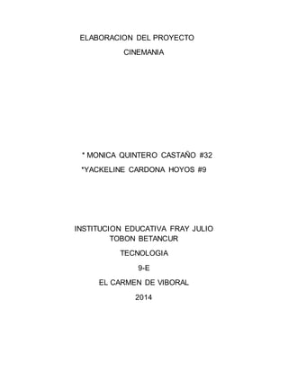 ELABORACION DEL PROYECTO 
CINEMANIA 
* MONICA QUINTERO CASTAÑO #32 
*YACKELINE CARDONA HOYOS #9 
INSTITUCION EDUCATIVA FRAY JULIO 
TOBON BETANCUR 
TECNOLOGIA 
9-E 
EL CARMEN DE VIBORAL 
2014 
 