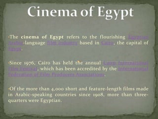 •The cinema of Egypt refers to the flourishing Egyptian
Arabic-language film industry based in Cairo, the capital of
Egypt.
•Since 1976, Cairo has held the annual Cairo International
Film Festival, which has been accredited by the International
Federation of Film Producers Associations.
•Of the more than 4,000 short and feature-length films made
in Arabic-speaking countries since 1908, more than three-
quarters were Egyptian.
 