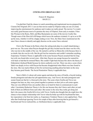 CINEMA ONE ORIGINALS 2013 Francis B. Meguines 
BACR 2-2 
I’m glad that I had the chance to watch astonishing and inspirational movies prepared by Cinema One Originals 2013. I can see that movies made by Filipinos today are one of a kind, improving the entertainment for audience and it makes me really proud. The movies I’ve watch was really good because most of it pertains the story of Filipinos, from early to modern. Films like Woman in the Ruins, Shift, and Blue Bustamante are some of the movies I really like. Though some of the films left cliff-hangs which leaves the audience irritated, it’s up to us to fill- up the story, whether it will be a happy ending or not. Now, the films I have mentioned are the ones I have chosen to identify and apply theories on the scene I have selected. 
First is the Woman in the Ruins where the setting took place in a small island during a post-war era. The scene when Pasyon thought the girl they located near the shore was his wife, who was lost in the middle of the war. He started to call her as Maria (his wife) because there is no doubt, that she was his wife. But the girl lost her memories and couldn’t remember anything. Expectancy Violation Theory is applicable in the scene because Pasyon assumed that his long lost wife was found after several years. After that, Pasyon was enrage because he wanted his wife back so bad that he tortured Maria. She couldn’t fight back because this shows the theory of Elaboration Likehood Model because he shows authority over her. There was also a scene where Sabel was deeply in-love with Pasyon but became disappointed when Maria was later found in the story. She was mad at Maria at first for not knowing anything about but latter on the story they became good friends. The Social Penetration Theory is applicable here. 
Next is Shift, it’s about call center agents and about the story of Estella, a boyish looking female protagonist and takes her job opportunities easy. And Trevor, the male protagonist and sooner found out that he’s a bisexual in the story. The scene where Estella and Trevor are strangers but later on, they were joined together as partners on their job as call center agents. They are very different from one another other so its hard for them to communicate to each other. Uncertainty Reduction Theory is for this one because they don’t know each other yet and both of them are different from each other. But sooner in the story they really get along and that’s the reason why Estella fell in love with Trevor. Estella also thought that she might have the chance to have deeper relationship with Trevor when he broke up with his boyfriend but later, her expectation is far from her reality so, Expectancy Violation Theory is also applied here. Then after that Estella kept ignoring Trevor for couple of days after knowing that he got himself a boyfriend and Trevor realized this, so Attribution theory is applicable here. 
 