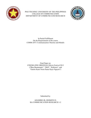 POLYTECHNIC UNIVERSTIY OF THE PHILIPPINES 
COLLEGE OF COMMUNICATION 
DEPARTMENT OF COMMUNICATIO RESEARCH 
In Partial Fulfillment 
On the Requirements of the course 
COMM 2073: Communication Theories and Models 
Final Paper on: 
CINEMA ONE ORIGINALS Movie Festival 2013 
(“Blue Bustamante”, “Shift”, “Kabisera”, and 
“Ganito Kami Noon Paano Kayo Ngayon”) 
Submitted by: 
ADAMIRO JR, HERMITO D. 
BA COMMUNICATION RESEARCH 1-2 
 